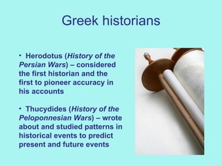 Greek historians Herodotus ( History of the Persian Wars ) – considered the first historian and the first to pioneer accuracy in his accounts        Thucydides ( History of the Peloponnesian Wars ) – wrote about and studied patterns in historical events to predict present and future events     