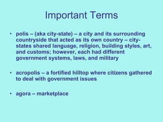 Important Terms polis – (aka city-state) – a city and its surrounding countryside that acted as its own country – city-states shared language, religion, building styles, art, and customs; however, each had different government systems, laws, and military acropolis – a fortified hilltop where citizens gathered to deal with government issues agora – marketplace 