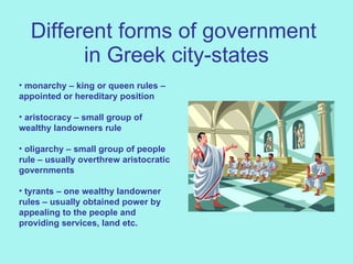 Different forms of government  in Greek city-states monarchy – king or queen rules – appointed or hereditary position aristocracy – small group of wealthy landowners rule oligarchy – small group of people rule – usually overthrew aristocratic governments tyrants – one wealthy landowner rules – usually obtained power by appealing to the people and providing services, land etc.  