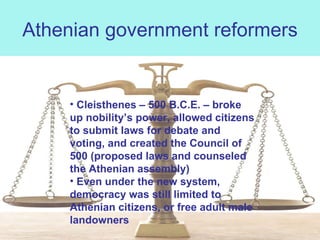 Athenian government reformers Cleisthenes – 500 B.C.E. – broke up nobility’s power, allowed citizens to submit laws for debate and voting, and created the Council of 500 (proposed laws and counseled the Athenian assembly) Even under the new system, democracy was still limited to Athenian citizens, or free adult male landowners 
