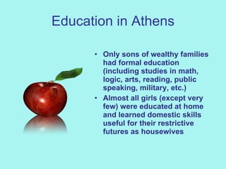 Education in Athens Only sons of wealthy families had formal education (including studies in math, logic, arts, reading, public speaking, military, etc.) Almost all girls (except very few) were educated at home and learned domestic skills useful for their restrictive futures as housewives 