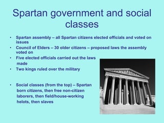 Spartan government and social classes Spartan assembly – all Spartan citizens elected officials and voted on issues Council of Elders – 30 older citizens – proposed laws the assembly voted on Five elected officials carried out the laws  made Two kings ruled over the military           Social classes (from the top) – Spartan  born citizens, then free non-citizen  laborers, then field/house-working  helots, then slaves 