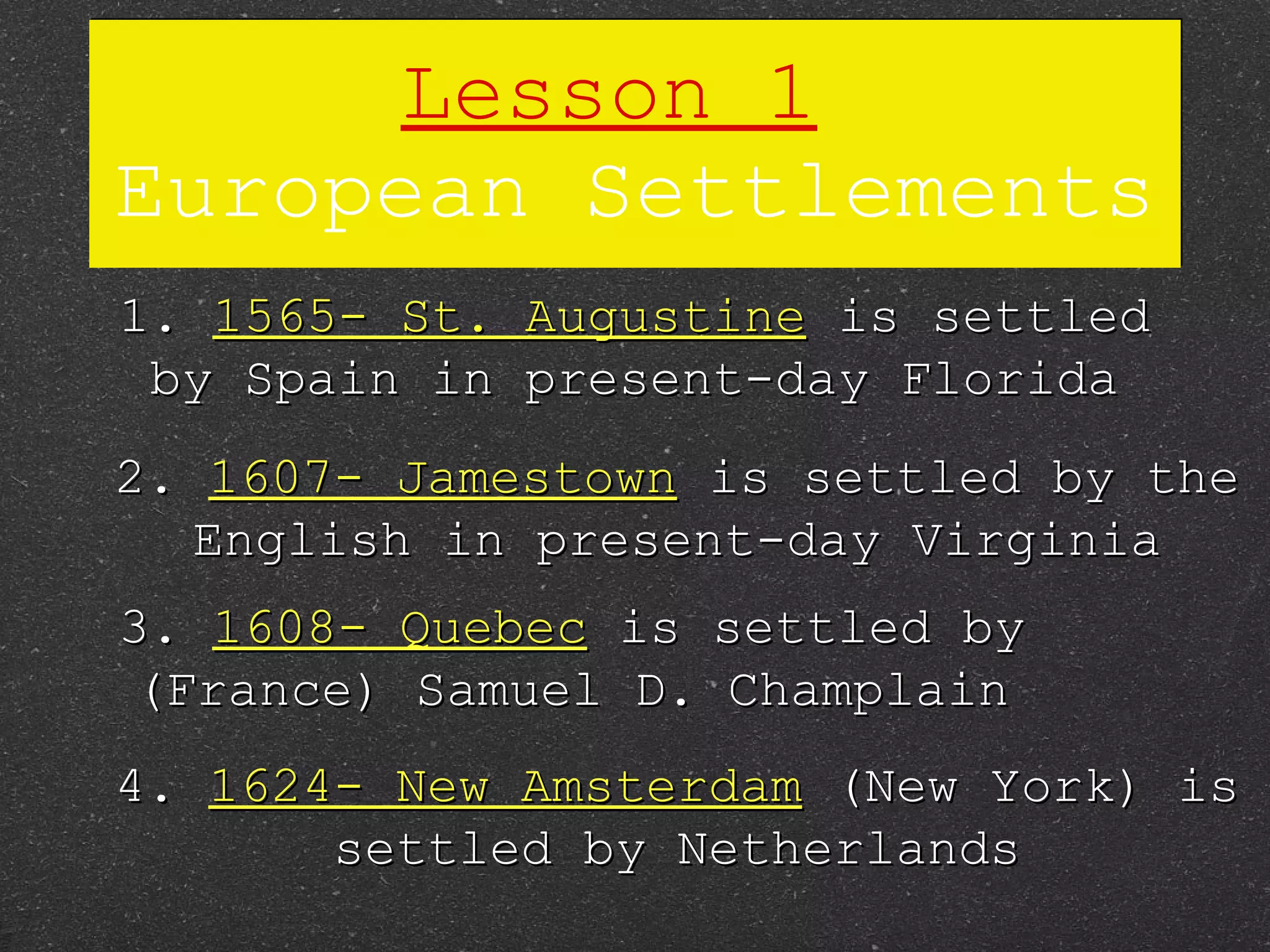 Lesson 1   European Settlements 1.  1565- St. Augustine  is settled by Spain in present-day Florida 2.  1607- Jamestown  is settled by the English in present-day Virginia 3.  1608- Quebec  is settled by (France) Samuel D. Champlain 4.  1624- New Amsterdam  (New York) is settled by Netherlands 