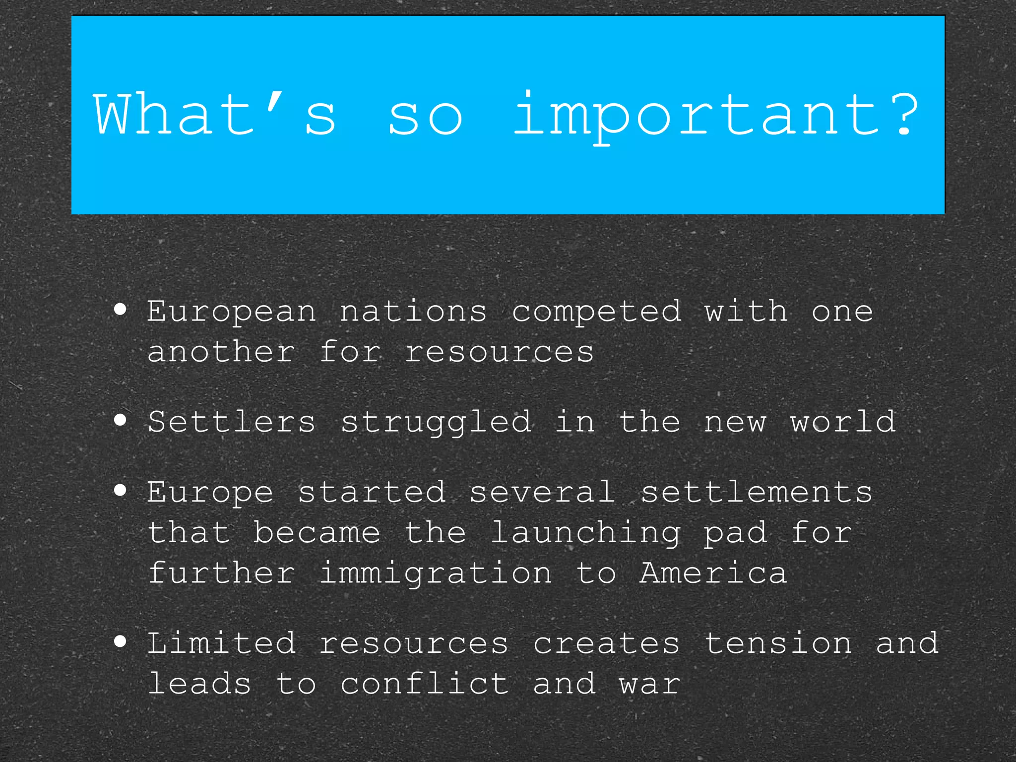 What’s so important? European nations competed with one another for resources Settlers struggled in the new world Europe started several settlements that became the launching pad for further immigration to America Limited resources creates tension and leads to conflict and war 