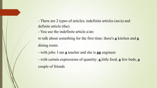 - There are 2 types of articles; indefinite articles (an/a) and
definite article (the).
- You use the indefinite article a/an:
to talk about something for the first time: there's a kitchen and a
dining room.
- with jobs: I am a teacher and she is an engineer.
- with certain expressions of quantity: a little food, a few beds, a
couple of friends
 