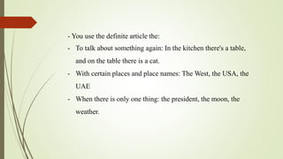 - You use the definite article the:
- To talk about something again: In the kitchen there's a table,
and on the table there is a cat.
- With certain places and place names: The West, the USA, the
UAE
- When there is only one thing: the president, the moon, the
weather.
 