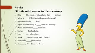 Revision
Fill in the article a, an, or the where necessary:
1. I like _____ blue t-shirt over there better than _____ red one.
2. Where is _____ USB drive that I gave you last week?
3. Do you still live in _____ UAE?
4. Is your mother working in _____ old office building?
5. Dana's father work as _____ electrician.
6. Ben has _____ bad headache.
7. I saw _____ movie last night.
8. I think _____ man over there is very friendly.
9. I would like _____ piece of cake.
That is _____ problem I told you about.
 