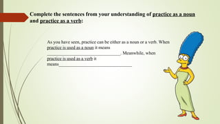 Complete the sentences from your understanding of practice as a noun
and practice as a verb:
As you have seen, practice can be either as a noun or a verb. When
practice is used as a noun it means
________________________________. Meanwhile, when
practice is used as a verb it
means________________________________
 