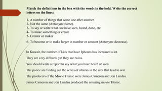 Match the definitions in the box with the words in the bold. Write the correct
letters on the lines:
1- A number of things that come one after another.
2- Not the same (Antonym: Same).
3- To say or write what one have seen, heard, done, etc.
4- To make something or create
5- Creator or maker
6- To become or to make larger in number or amount (Antonym: decrease).
In Kuwait, the number of kids that have Iphones has increased a lot.
They are very different yet they are twins.
You should write a report to say what you have heard or seen.
The police are finding out the series of attacks in the area that lead to war.
The producers of the Movie Titanic were James Cameron and Jon Landau.
James Cameron and Jon Landau produced the amazing movie Titanic.
 