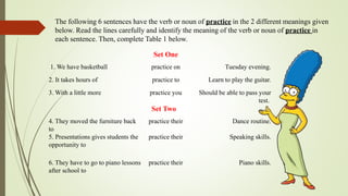 The following 6 sentences have the verb or noun of practice in the 2 different meanings given
below. Read the lines carefully and identify the meaning of the verb or noun of practice in
each sentence. Then, complete Table 1 below.
Set One
1. We have basketball practice on Tuesday evening.
2. It takes hours of practice to Learn to play the guitar.
3. With a little more practice you Should be able to pass your
test.
Set Two
4. They moved the furniture back
to
practice their Dance routine.
5. Presentations gives students the
opportunity to
practice their Speaking skills.
6. They have to go to piano lessons
after school to
practice their Piano skills.
 