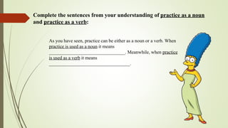 Complete the sentences from your understanding of practice as a noun
and practice as a verb:
As you have seen, practice can be either as a noun or a verb. When
practice is used as a noun it means
________________________________. Meanwhile, when practice
is used as a verb it means
__________________________________.
 