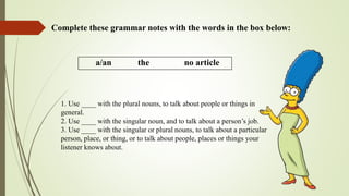 Complete these grammar notes with the words in the box below:
a/an the no article
1. Use ____ with the plural nouns, to talk about people or things in
general.
2. Use ____ with the singular noun, and to talk about a person’s job.
3. Use ____ with the singular or plural nouns, to talk about a particular
person, place, or thing, or to talk about people, places or things your
listener knows about.
 