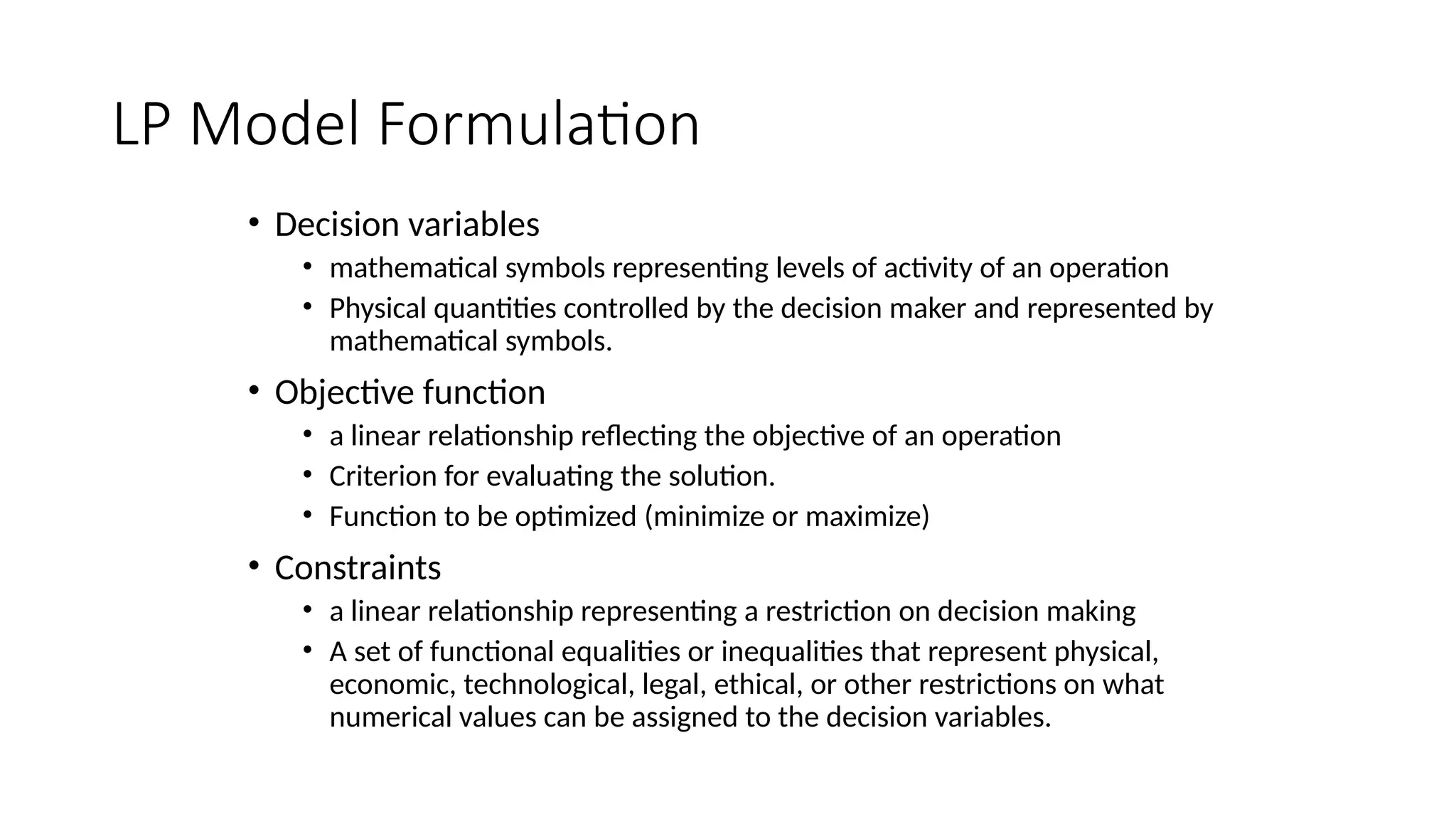 LP Model Formulation
• Decision variables
• mathematical symbols representing levels of activity of an operation
• Physical quantities controlled by the decision maker and represented by
mathematical symbols.
• Objective function
• a linear relationship reflecting the objective of an operation
• Criterion for evaluating the solution.
• Function to be optimized (minimize or maximize)
• Constraints
• a linear relationship representing a restriction on decision making
• A set of functional equalities or inequalities that represent physical,
economic, technological, legal, ethical, or other restrictions on what
numerical values can be assigned to the decision variables.
 