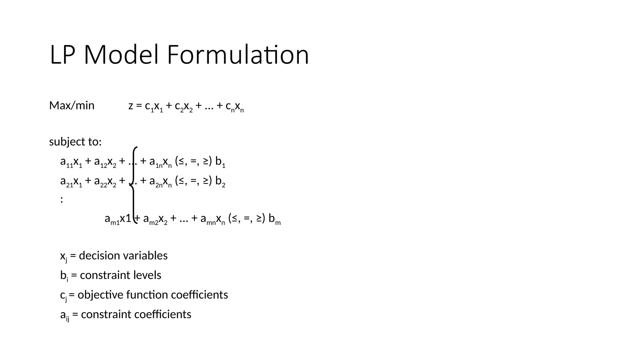 LP Model Formulation
Max/min z = c1x1 + c2x2 + ... + cnxn
subject to:
a11x1 + a12x2 + ... + a1nxn (≤, =, ≥) b1
a21x1 + a22x2 + ... + a2nxn (≤, =, ≥) b2
:
am1x1 + am2x2 + ... + amnxn (≤, =, ≥) bm
xj = decision variables
bi = constraint levels
cj = objective function coefficients
aij = constraint coefficients
 