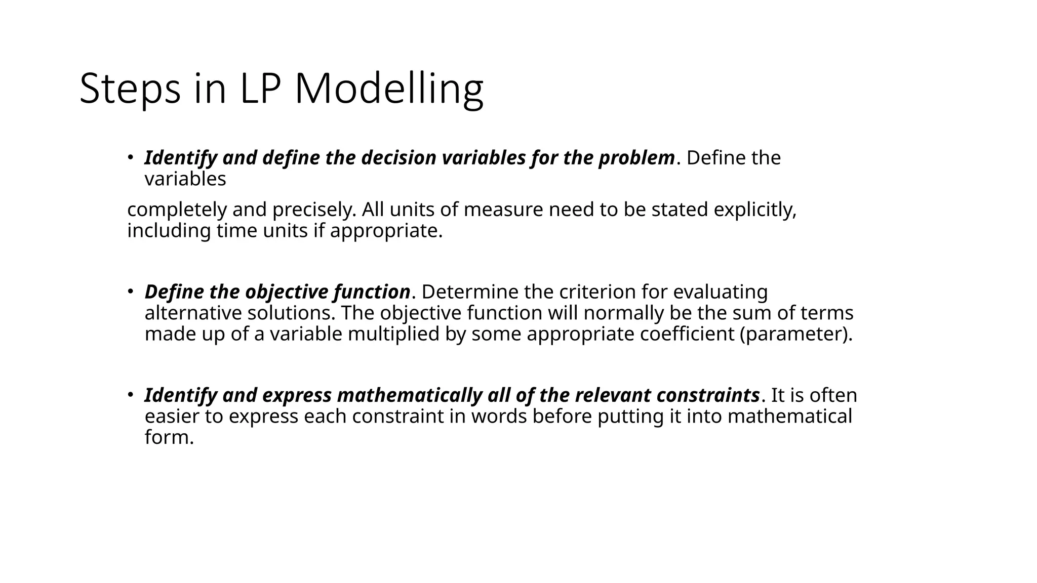 Steps in LP Modelling
• Identify and define the decision variables for the problem. Define the
variables
completely and precisely. All units of measure need to be stated explicitly,
including time units if appropriate.
• Define the objective function. Determine the criterion for evaluating
alternative solutions. The objective function will normally be the sum of terms
made up of a variable multiplied by some appropriate coefficient (parameter).
• Identify and express mathematically all of the relevant constraints. It is often
easier to express each constraint in words before putting it into mathematical
form.
 