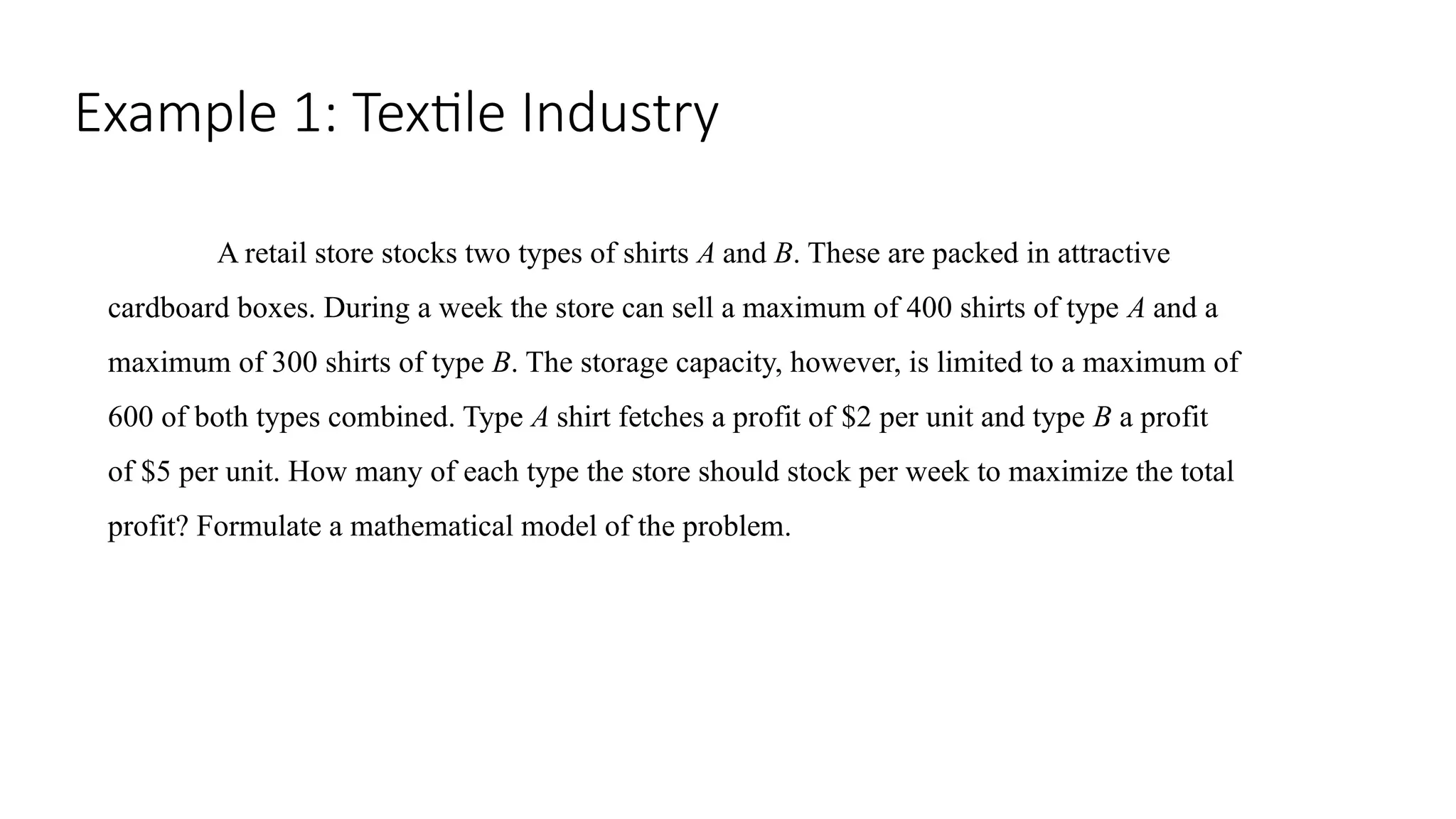 Example 1: Textile Industry
A retail store stocks two types of shirts A and B. These are packed in attractive
cardboard boxes. During a week the store can sell a maximum of 400 shirts of type A and a
maximum of 300 shirts of type B. The storage capacity, however, is limited to a maximum of
600 of both types combined. Type A shirt fetches a profit of $2 per unit and type B a profit
of $5 per unit. How many of each type the store should stock per week to maximize the total
profit? Formulate a mathematical model of the problem.
 