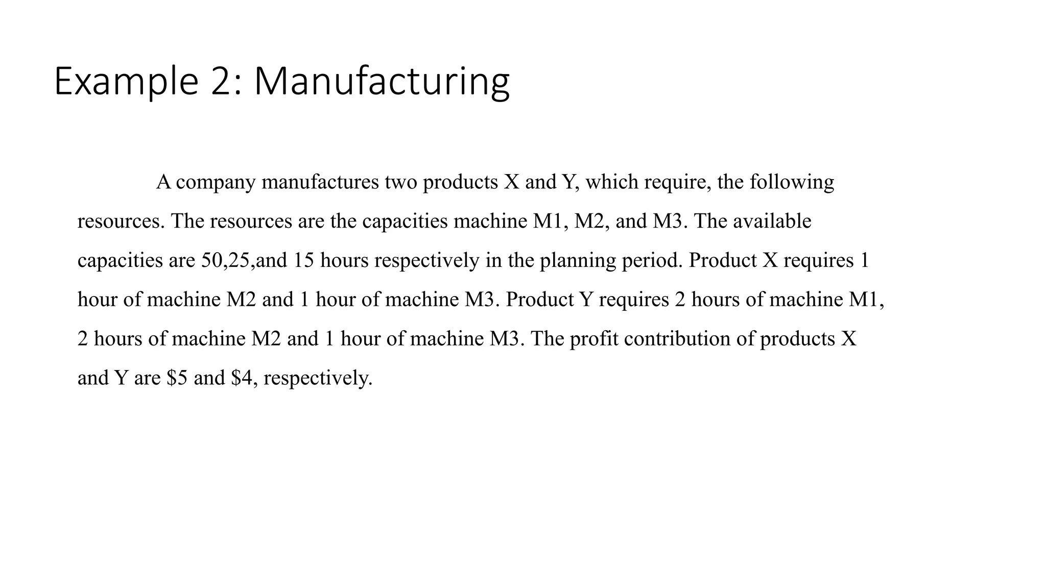 Example 2: Manufacturing
A company manufactures two products X and Y, which require, the following
resources. The resources are the capacities machine M1, M2, and M3. The available
capacities are 50,25,and 15 hours respectively in the planning period. Product X requires 1
hour of machine M2 and 1 hour of machine M3. Product Y requires 2 hours of machine M1,
2 hours of machine M2 and 1 hour of machine M3. The profit contribution of products X
and Y are $5 and $4, respectively.
 
