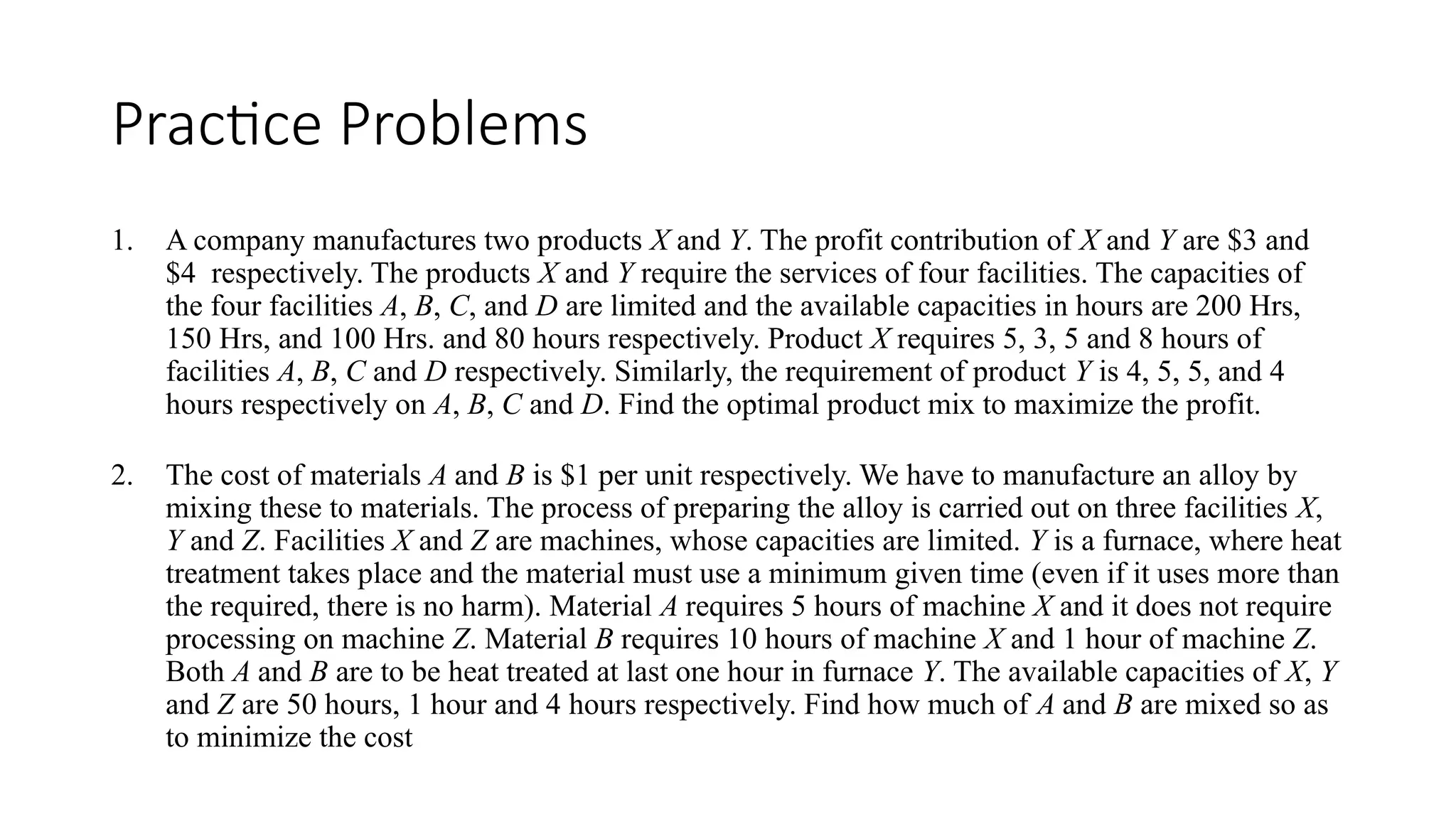 Practice Problems
1. A company manufactures two products X and Y. The profit contribution of X and Y are $3 and
$4 respectively. The products X and Y require the services of four facilities. The capacities of
the four facilities A, B, C, and D are limited and the available capacities in hours are 200 Hrs,
150 Hrs, and 100 Hrs. and 80 hours respectively. Product X requires 5, 3, 5 and 8 hours of
facilities A, B, C and D respectively. Similarly, the requirement of product Y is 4, 5, 5, and 4
hours respectively on A, B, C and D. Find the optimal product mix to maximize the profit.
2. The cost of materials A and B is $1 per unit respectively. We have to manufacture an alloy by
mixing these to materials. The process of preparing the alloy is carried out on three facilities X,
Y and Z. Facilities X and Z are machines, whose capacities are limited. Y is a furnace, where heat
treatment takes place and the material must use a minimum given time (even if it uses more than
the required, there is no harm). Material A requires 5 hours of machine X and it does not require
processing on machine Z. Material B requires 10 hours of machine X and 1 hour of machine Z.
Both A and B are to be heat treated at last one hour in furnace Y. The available capacities of X, Y
and Z are 50 hours, 1 hour and 4 hours respectively. Find how much of A and B are mixed so as
to minimize the cost
 