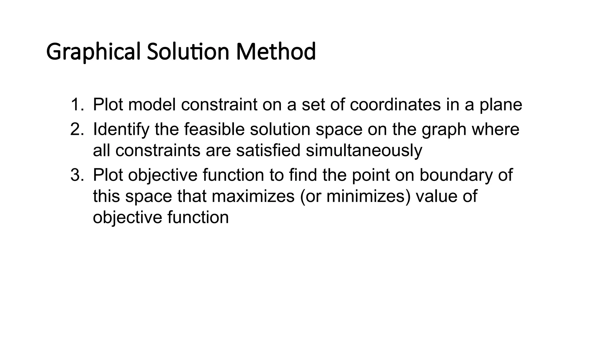 Graphical Solution Method
1. Plot model constraint on a set of coordinates in a plane
2. Identify the feasible solution space on the graph where
all constraints are satisfied simultaneously
3. Plot objective function to find the point on boundary of
this space that maximizes (or minimizes) value of
objective function
 