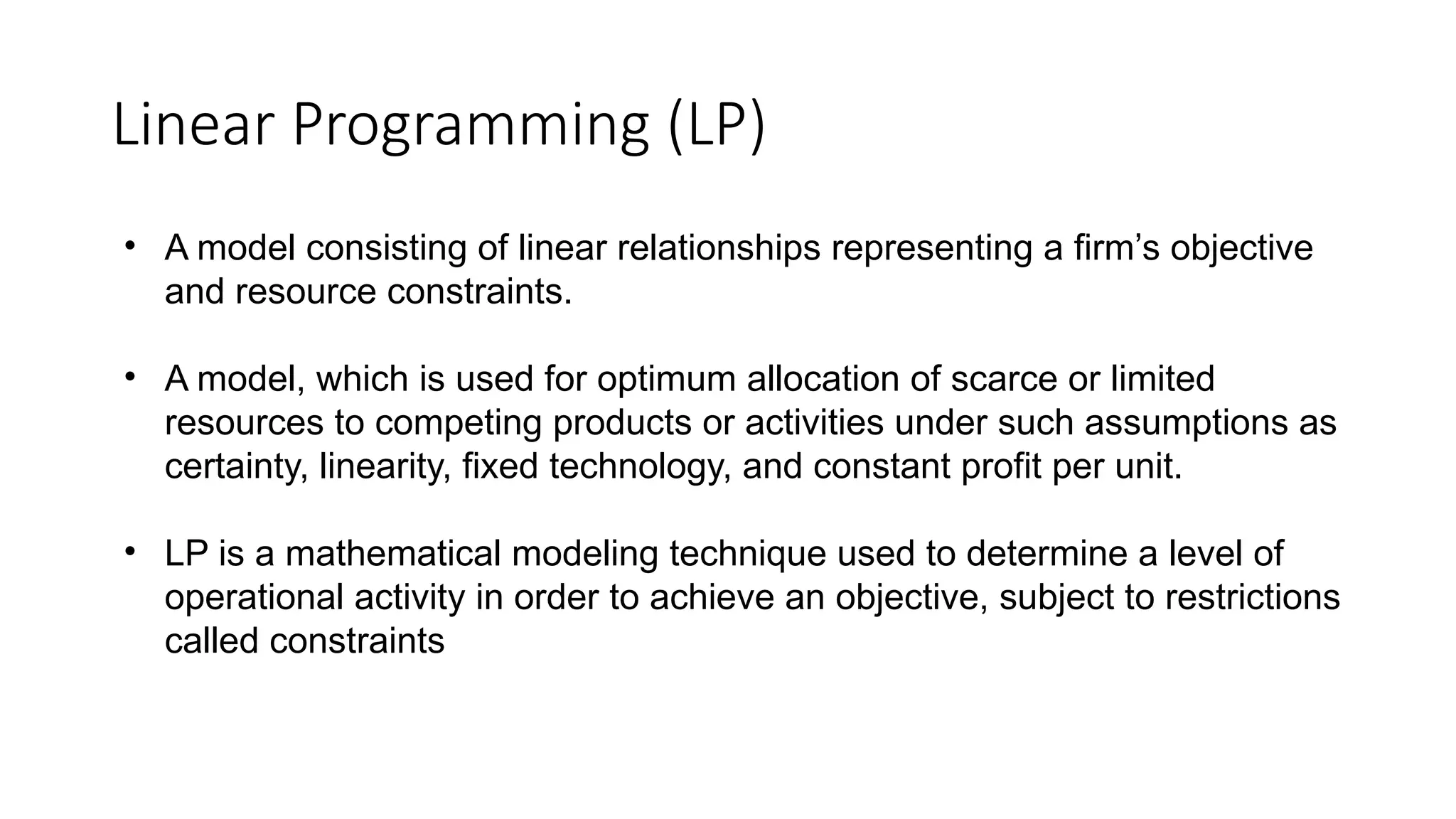 • A model consisting of linear relationships representing a firm’s objective
and resource constraints.
• A model, which is used for optimum allocation of scarce or limited
resources to competing products or activities under such assumptions as
certainty, linearity, fixed technology, and constant profit per unit.
• LP is a mathematical modeling technique used to determine a level of
operational activity in order to achieve an objective, subject to restrictions
called constraints
Linear Programming (LP)
 