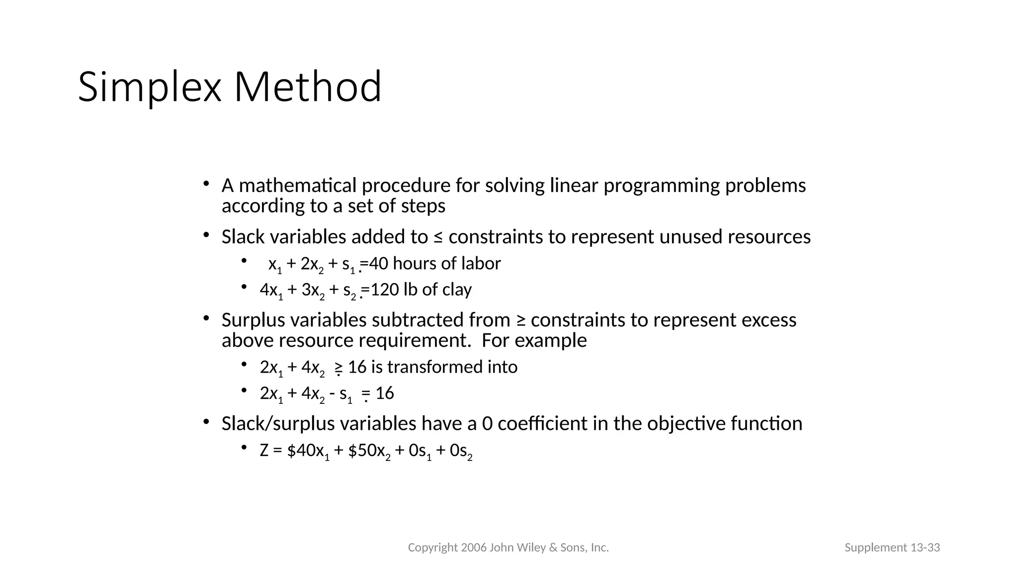 Copyright 2006 John Wiley & Sons, Inc. Supplement 13-33
Simplex Method
• A mathematical procedure for solving linear programming problems
according to a set of steps
• Slack variables added to ≤ constraints to represent unused resources
• x1 + 2x2 + s1 =40 hours of labor

• 4x1 + 3x2 + s2 =120 lb of clay

• Surplus variables subtracted from ≥ constraints to represent excess
above resource requirement. For example
• 2x1 + 4x2 ≥ 16 is transformed into

• 2x1 + 4x2 - s1 = 16

• Slack/surplus variables have a 0 coefficient in the objective function
• Z = $40x1 + $50x2 + 0s1 + 0s2
 