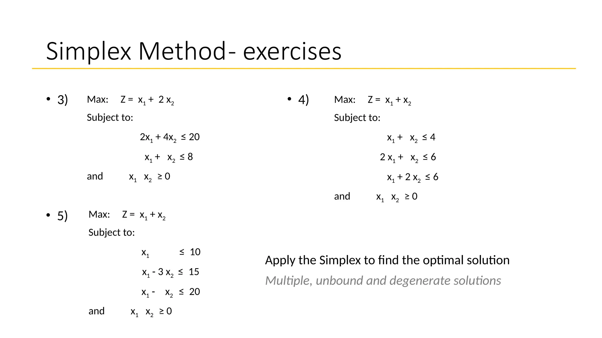 Simplex Method- exercises
• 3) Max: Z = x1 + 2 x2
Subject to:
2x1 + 4x2 ≤ 20
x1 + x2 ≤ 8
and x1 x2 ≥ 0
• 4) Max: Z = x1 + x2
Subject to:
x1 + x2 ≤ 4
2 x1 + x2 ≤ 6
x1 + 2 x2 ≤ 6
and x1 x2 ≥ 0
• 5) Max: Z = x1 + x2
Subject to:
x1 + x2 ≤ 10
2 x1 - 3 x2 ≤ 15
x1 - 2 x2 ≤ 20
and x1 x2 ≥ 0
Apply the Simplex to find the optimal solution
Multiple, unbound and degenerate solutions
 