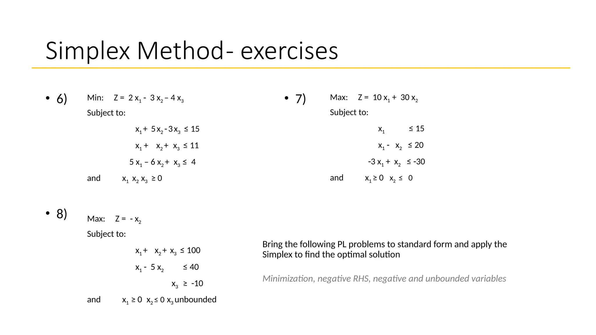 Simplex Method- exercises
Max: Z = 10 x1 + 30 x2
Subject to:
x1 ≤ 15
x1 - x2 ≤ 20
-3 x1 + x2 ≤ -30
and x1 ≥ 0 x2 ≤ 0
• 7)
• 8)
Bring the following PL problems to standard form and apply the
Simplex to find the optimal solution
Minimization, negative RHS, negative and unbounded variables
• 6) Min: Z = 2 x1 - 3 x2 – 4 x3
Subject to:
x1 + 5x2 -3x3 ≤ 15
x1 + x2 + x3 ≤ 11
5 x1 – 6 x2 + x3 ≤ 4
and x1 x2 x3 ≥ 0
Max: Z = - x2
Subject to:
x1 + x2 + x3 ≤ 100
x1 - 5 x2 ≤ 40
x3 ≥ -10
and x1 ≥ 0 x2 ≤ 0 x3 unbounded
 