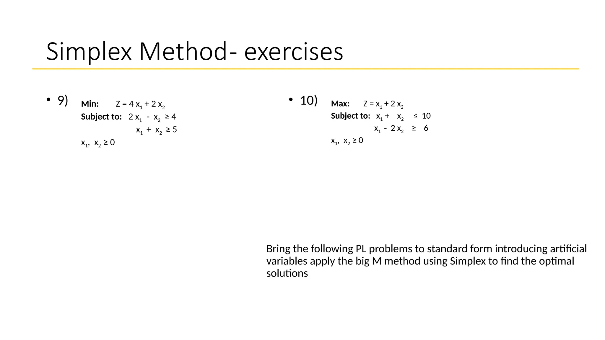 Simplex Method- exercises
• 10)
Bring the following PL problems to standard form introducing artificial
variables apply the big M method using Simplex to find the optimal
solutions
• 9) Max: Z = x1 + 2 x2
Subject to: x1 + x2 ≤ 10
x1 - 2 x2 ≥ 6
x1, x2 ≥ 0
Min: Z = 4 x1 + 2 x2
Subject to: 2 x1 - x2 ≥ 4
x1 + x2 ≥ 5
x1, x2 ≥ 0
 
