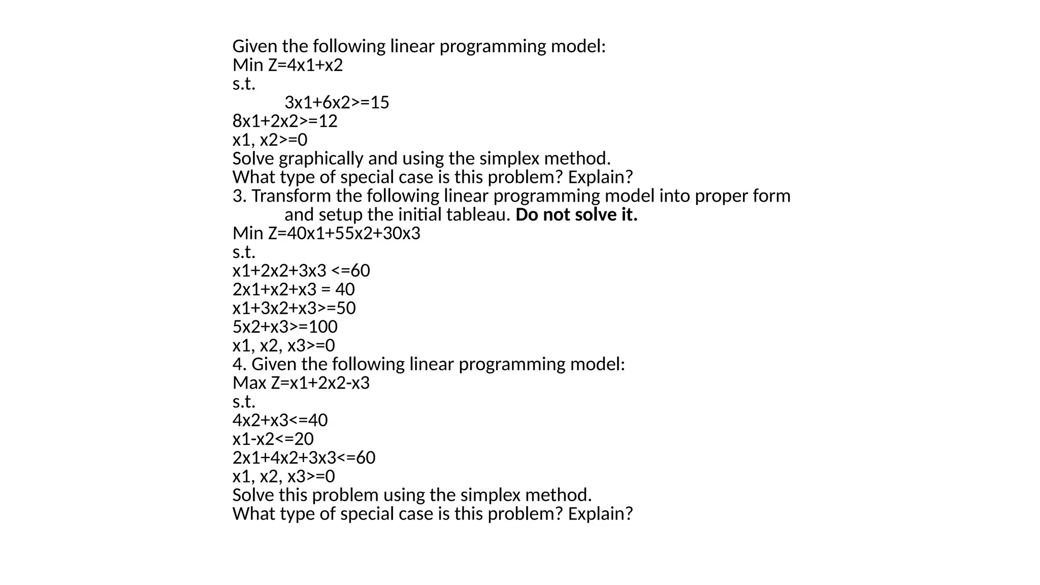Given the following linear programming model:
Min Z=4x1+x2
s.t.
3x1+6x2>=15
8x1+2x2>=12
x1, x2>=0
Solve graphically and using the simplex method.
What type of special case is this problem? Explain?
3. Transform the following linear programming model into proper form
and setup the initial tableau. Do not solve it.
Min Z=40x1+55x2+30x3
s.t.
x1+2x2+3x3 <=60
2x1+x2+x3 = 40
x1+3x2+x3>=50
5x2+x3>=100
x1, x2, x3>=0
4. Given the following linear programming model:
Max Z=x1+2x2-x3
s.t.
4x2+x3<=40
x1-x2<=20
2x1+4x2+3x3<=60
x1, x2, x3>=0
Solve this problem using the simplex method.
What type of special case is this problem? Explain?
 