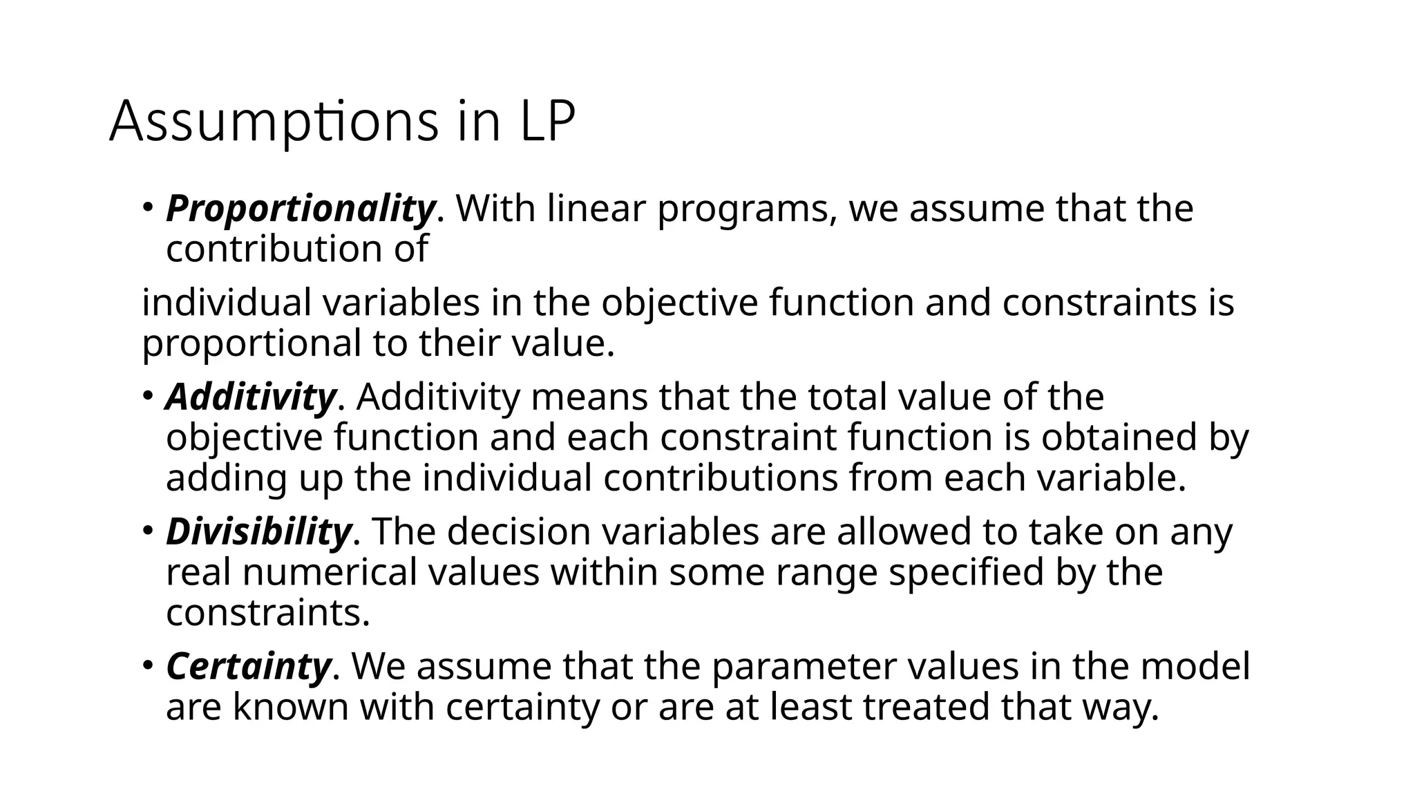 Assumptions in LP
• Proportionality. With linear programs, we assume that the
contribution of
individual variables in the objective function and constraints is
proportional to their value.
• Additivity. Additivity means that the total value of the
objective function and each constraint function is obtained by
adding up the individual contributions from each variable.
• Divisibility. The decision variables are allowed to take on any
real numerical values within some range specified by the
constraints.
• Certainty. We assume that the parameter values in the model
are known with certainty or are at least treated that way.
 
