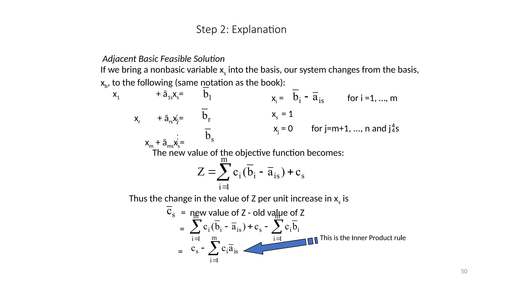 50
Step 2: Explanation
Adjacent Basic Feasible Solution
If we bring a nonbasic variable xs into the basis, our system changes from the basis,
xb, to the following (same notation as the book):
x1 + ā1sxs=
xr + ārsxr=
xm + āmsxs=
1
b
r
b
s
b


xi = for i =1, …, m
is
i a
b 
xs = 1
xj = 0 for j=m+1, ..., n and js
The new value of the objective function becomes:





m
1
i
s
is
i
i c
)
a
b
(
c
Z
Thus the change in the value of Z per unit increase in xs is
s
c = new value of Z - old value of Z
= 
 




m
1
i
i
i
m
1
i
s
is
i
i b
c
c
)
a
b
(
c



m
1
i
is
i
s a
c
c
=
This is the Inner Product rule
 