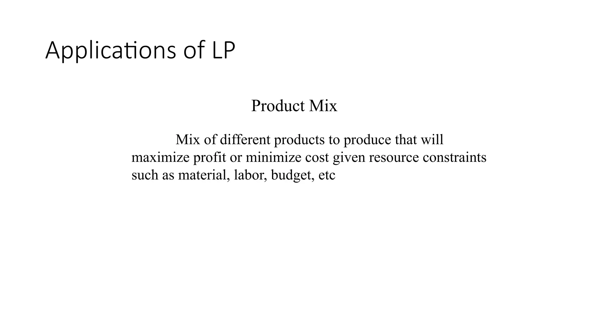 Applications of LP
Product Mix
Mix of different products to produce that will
maximize profit or minimize cost given resource constraints
such as material, labor, budget, etc
 