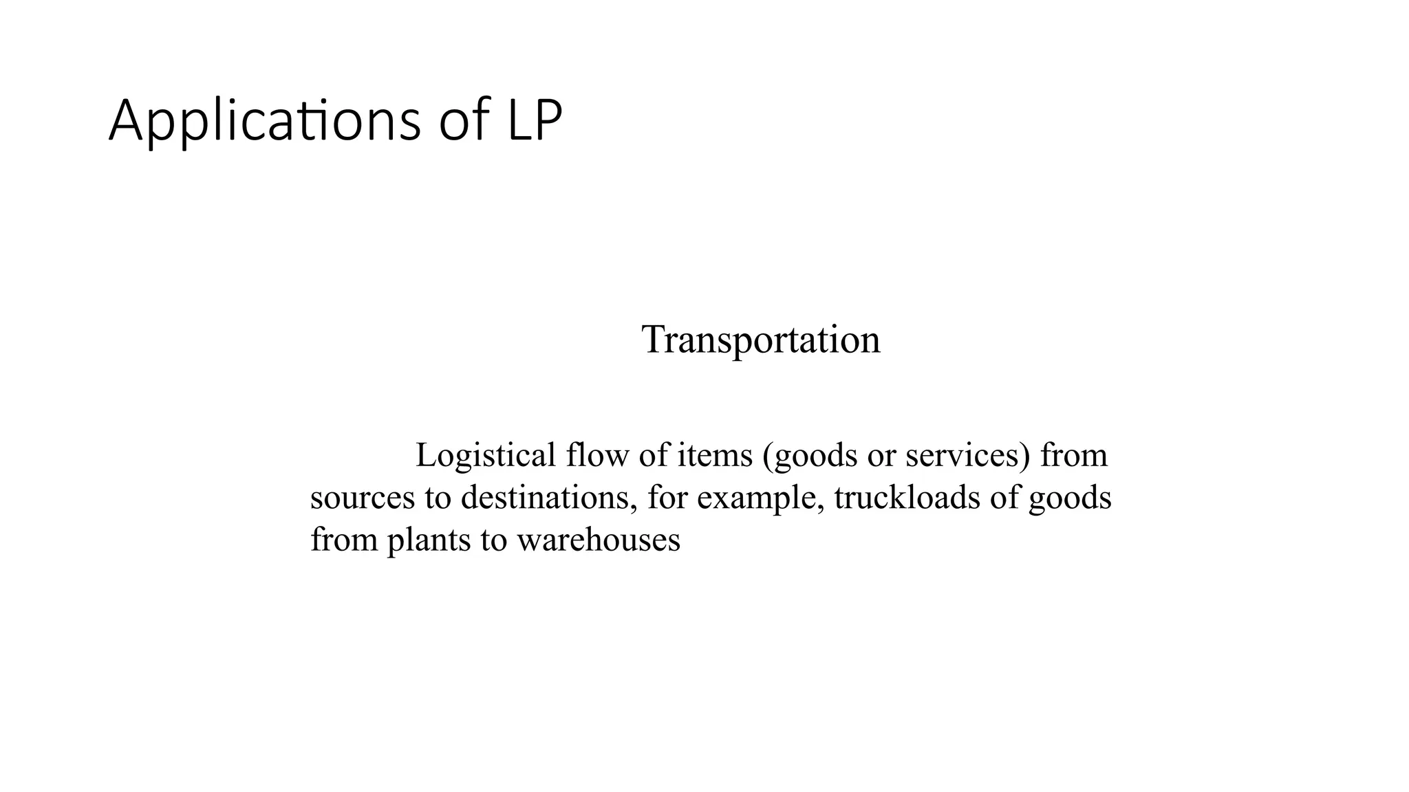 Applications of LP
Transportation
Logistical flow of items (goods or services) from
sources to destinations, for example, truckloads of goods
from plants to warehouses
 