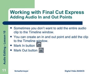 Working with Final Cut Express  Adding Audio In and Out Points Schaefermeyer Digital Video BASICS  Sometimes you don’t want to add the entire audio clip to the Timeline window. You can create an in and out point and add the clip to the Timeline window. Mark In button  Mark Out button 