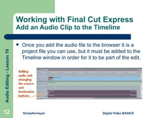 Working with Final Cut Express Add an Audio Clip to the Timeline Once you add the audio file to the browser it is a project file you can use, but it must be added to the Timeline window in order for it to be part of the edit. Schaefermeyer Digital Video BASICS  