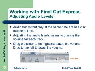 Working with Final Cut Express Adjusting Audio Levels Audio tracks that play at the same time are heard at the same time. Adjusting the audio levels means to change the volume for each track. Drag the slider to the right increases the volume. Drag to the left to lower the volume. Schaefermeyer Digital Video BASICS  