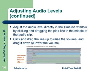 Adjusting Audio Levels (continued) Adjust the audio level directly in the Timeline window by clicking and dragging the pink line in the middle of the audio clip. Click and drag the line up to raise the volume, and drag it down to lower the volume. Schaefermeyer Digital Video BASICS  