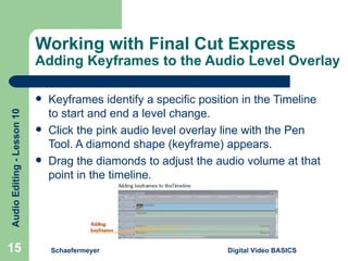 Working with Final Cut Express Adding Keyframes to the Audio Level Overlay Keyframes identify a specific position in the Timeline to start and end a level change. Click the pink audio level overlay line with the Pen Tool. A diamond shape (keyframe) appears. Drag the diamonds to adjust the audio volume at that point in the timeline. Schaefermeyer Digital Video BASICS  