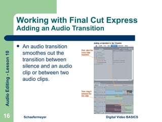 Working with Final Cut Express Adding an Audio Transition An audio transition smoothes out the transition between silence and an audio clip or between two audio clips. Schaefermeyer Digital Video BASICS  