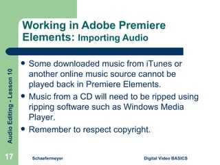 Working in Adobe Premiere Elements:  Importing Audio Schaefermeyer Digital Video BASICS  Some downloaded music from iTunes or another online music source cannot be played back in Premiere Elements. Music from a CD will need to be ripped using ripping software such as Windows Media Player. Remember to respect copyright.  