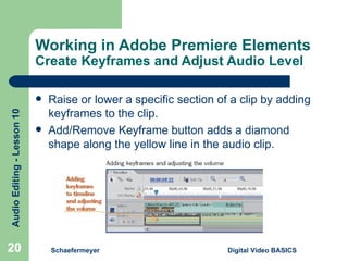 Working in Adobe Premiere Elements  Create Keyframes and Adjust Audio Level Schaefermeyer Digital Video BASICS  Raise or lower a specific section of a clip by adding keyframes to the clip. Add/Remove Keyframe button adds a diamond shape along the yellow line in the audio clip. 