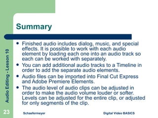 Summary Finished audio includes dialog, music, and special effects. It is possible to work with each audio element by loading each one into an audio track so each can be worked with separately. You can add additional audio tracks to a Timeline in order to add the separate audio elements. Audio files can be imported into Final Cut Express and Adobe Premiere Elements. The audio level of audio clips can be adjusted in order to make the audio volume louder or softer. Levels can be adjusted for the entire clip, or adjusted for only segments of the clip. Schaefermeyer Digital Video BASICS  