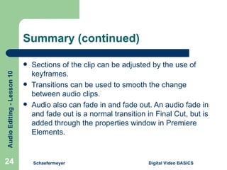 Summary (continued) Sections of the clip can be adjusted by the use of keyframes. Transitions can be used to smooth the change between audio clips. Audio also can fade in and fade out. An audio fade in and fade out is a normal transition in Final Cut, but is added through the properties window in Premiere Elements. Schaefermeyer Digital Video BASICS  