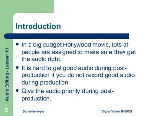 Introduction Schaefermeyer Digital Video BASICS  In a big budget Hollywood movie, lots of people are assigned to make sure they get the audio right. It is hard to get good audio during post-production if you do not record good audio during production. Give the audio priority during post-production. 