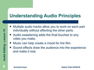 Understanding Audio Principles Multiple audio tracks allow you to work on each part individually without affecting the other parts. Audio sweetening adds the final touches to any video you make. Music can help create a mood for the film. Sound effects draw the audience into the experience and make it real. Schaefermeyer Digital Video BASICS  