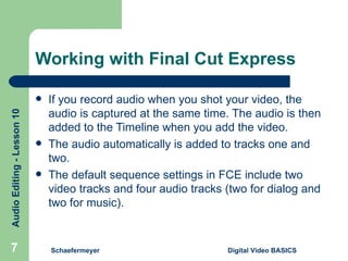 Working with Final Cut Express If you record audio when you shot your video, the audio is captured at the same time. The audio is then added to the Timeline when you add the video. The audio automatically is added to tracks one and two. The default sequence settings in FCE include two video tracks and four audio tracks (two for dialog and two for music). Schaefermeyer Digital Video BASICS  