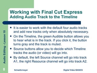 Working with Final Cut Express  Adding Audio Track to the Timeline It is easier to work with the default four audio tracks and add new tracks only when absolutely necessary. On the Timeline, the green Audible button allows you to hear what is in the track. If you click it, the button turns gray and the track is muted. Source buttons allow you to decide which Timeline tracks the audio (or video) will go into. By default, the left Source channel will go into track A1, the right Resource channel will go into track A2.  Schaefermeyer Digital Video BASICS  