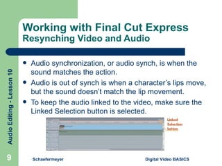 Working with Final Cut Express  Resynching Video and Audio Audio synchronization, or audio synch, is when the sound matches the action. Audio is out of synch is when a character’s lips move, but the sound doesn’t match the lip movement. To keep the audio linked to the video, make sure the Linked Selection button is selected. Schaefermeyer Digital Video BASICS  