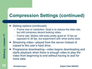 Compression Settings (continued) Setting options (continued): Frame size or resolution: Goal is to reduce the data rate, but still compress decent looking video. Frame rate: Motion still looks pretty good at 15 fps as opposed to 30 fps, but experiment with what works best. Streaming video—played from the server instead of copied to the user’s hard drive. Progressive downloading—video begins downloading and starts playback when there is enough video to play the video from beginning to end without having to wait for more data. Schaefermeyer Digital Video BASICS  