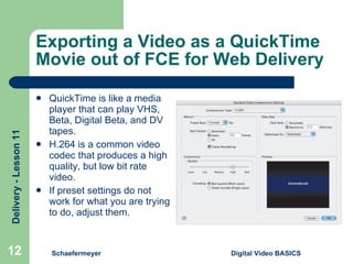 Exporting a Video as a QuickTime Movie out of FCE for Web Delivery QuickTime is like a media player that can play VHS, Beta, Digital Beta, and DV tapes.  H.264 is a common video codec that produces a high quality, but low bit rate video. If preset settings do not work for what you are trying to do, adjust them. Schaefermeyer Digital Video BASICS  
